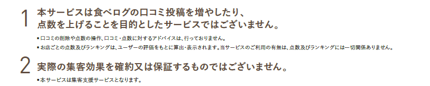 1.本サービスは食べログの口コミ投稿を増やしたり、点数を上げることを目的としたサービスではございません。　2.実際の集客効果を確約又は保証するものではございません。